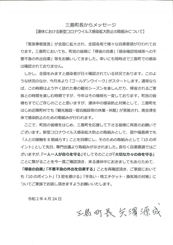 三島町長からメッセージ 【連休における新型コロナウイルス感染症拡大防止の取り組みについて】 「緊急事態宣言」が全国に拡大され、全国各地で様々な自粛要請が行われております。三島町においても、町民の皆様に「帰省の自粛」「感染確認地域等への不要不急の外出自粛」等をお願いしてきました。幸いにも現時点で三島町での感染は確認されておりません。 しかし、全国をみますと感染者が日々確認されている状況であります。このような状況のなか、今月末より「ゴールデンウイーク」がスタートします。通常ならば、この時期はようやく訪れた春の観光シーズンを楽しんだり、規制されるご家族との時間を楽しむ時期ですが、今年はその様相も一変しております。町民の皆様もすでにご存じのことと思いますが、連休中の感染防止対策として、三島町をはじめ近隣町村でも「観光施設・宿泊施設等の休業・休館」が実施され、奥会津全体で感染防止のための取組みが行われます。 ここで、町の皆様はじめ、三島町を応援して下さる皆様に再度のお願いでございます。新型コロナウイルス感染症拡大防止の取組みとして、国や福島県でも￥「人との接触を8割減らす」ことを目標にし、そのための取組みとして「10のポイント」として先日、専門会議より取組みが示されました。長引く自粛要請ではございますが、「一人一人が自らを守る」そしれそのことが「大切な方々の命を守る」ことに繋がることを今一度ご確認頂き、来る連休中におきましてもあらためて、「帰省の自粛」「不要不急の外出を自粛する」ことを再確認頂き、ご家庭においても「10のポイント」「3密を避ける」「手洗い・咳エチケット・換気等の対策」についてご家族でお話頂きますようお願いいたします。