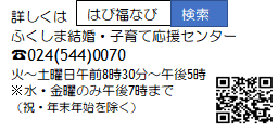 「はぴ福なび」ふくしま結婚・子育て応援センター 電話番号024-544-0070 火曜日～土曜日午前8時30分～午後5時 ※水曜・金曜のみ午後7時まで(祝日・年末年始を除く)